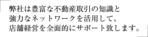 弊社は豊富な不動産取引の知識と強力なネットワークを活用して、店舗経営を全面的にサポート致します。